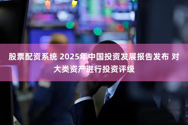 股票配资系统 2025年中国投资发展报告发布 对大类资产进行投资评级