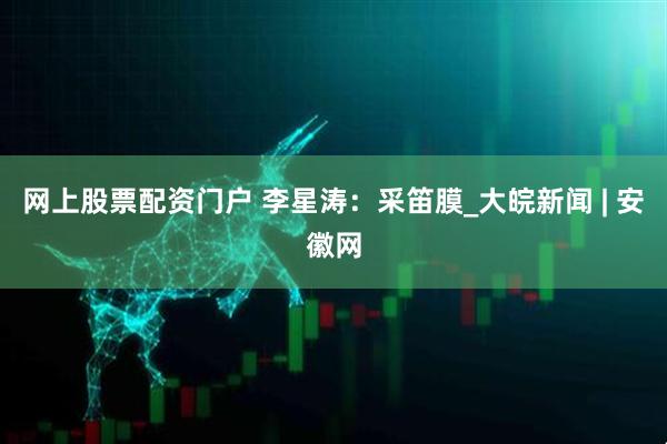 网上股票配资门户 李星涛：采笛膜_大皖新闻 | 安徽网