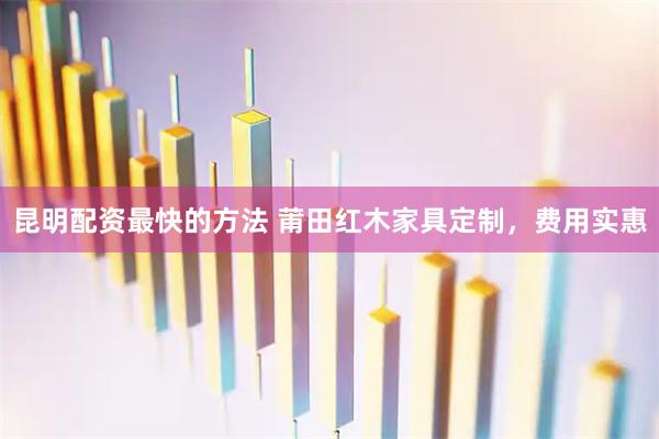 昆明配资最快的方法 莆田红木家具定制，费用实惠