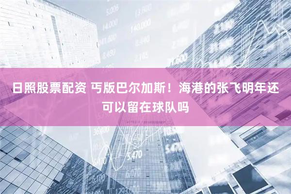 日照股票配资 丐版巴尔加斯！海港的张飞明年还可以留在球队吗