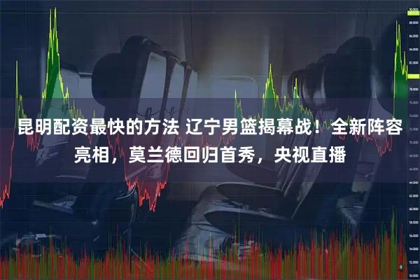 昆明配资最快的方法 辽宁男篮揭幕战！全新阵容亮相，莫兰德回归首秀，央视直播