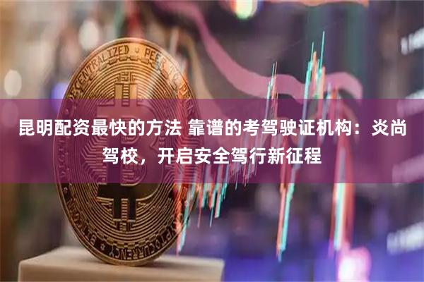 昆明配资最快的方法 靠谱的考驾驶证机构：炎尚驾校，开启安全驾行新征程